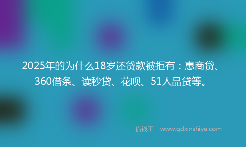 2025年的为什么18岁还贷款被拒有：惠商贷、360借条、读秒贷、花呗、51人品贷等。