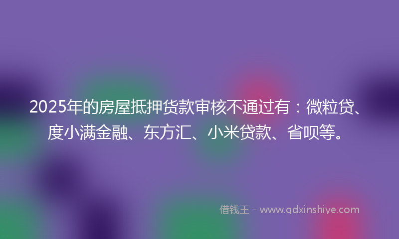 2025年的房屋抵押货款审核不通过有：微粒贷、度小满金融、东方汇、小米贷款、省呗等。