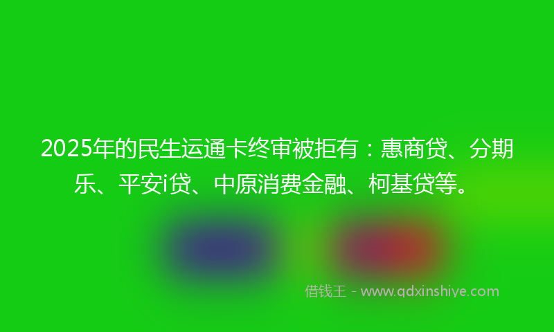 2025年的民生运通卡终审被拒有：惠商贷、分期乐、平安i贷、中原消费金融、柯基贷等。