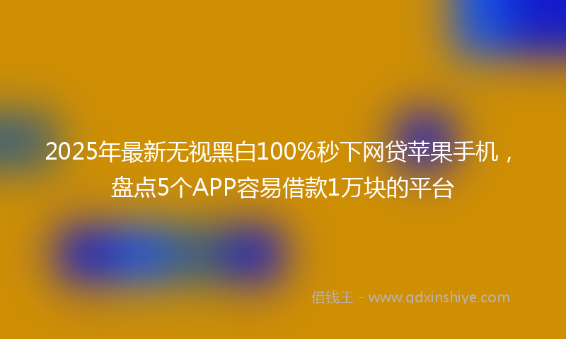 2025年最新无视黑白100%秒下网贷苹果手机，盘点5个APP容易借款1万块的平台