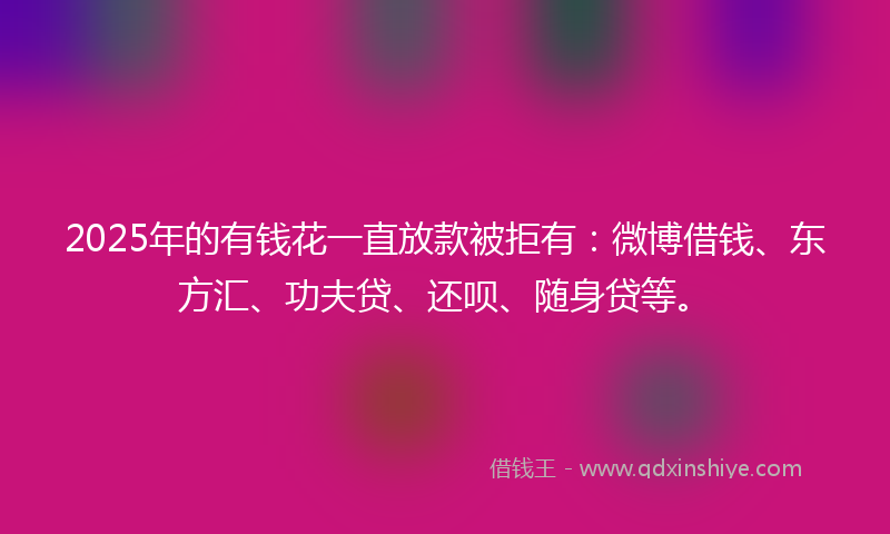 2025年的有钱花一直放款被拒有：微博借钱、东方汇、功夫贷、还呗、随身贷等。
