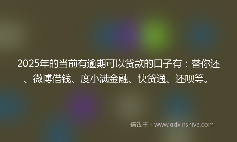 2025年的当前有逾期可以贷款的口子有：替你还、微博借钱、度小满金融、快贷通、还呗等。