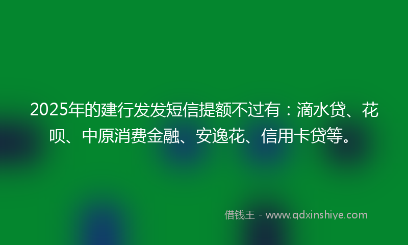 2025年的建行发发短信提额不过有：滴水贷、花呗、中原消费金融、安逸花、信用卡贷等。