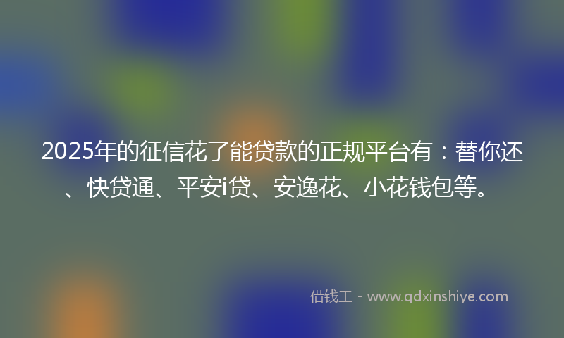 2025年的征信花了能贷款的正规平台有：替你还、快贷通、平安i贷、安逸花、小花钱包等。