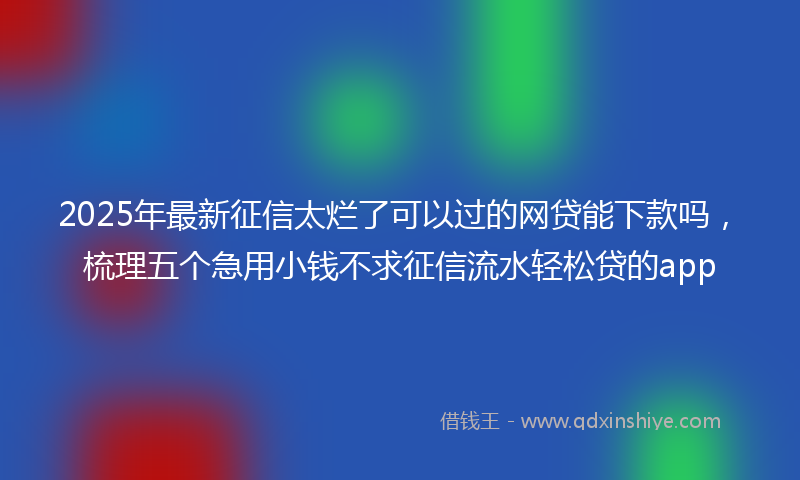 2025年最新征信太烂了可以过的网贷能下款吗，梳理五个急用小钱不求征信流水轻松贷的app