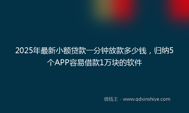 2025年最新小额贷款一分钟放款多少钱，归纳5个APP容易借款1万块的软件