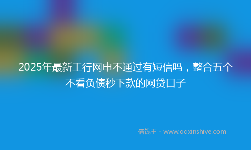 2025年最新工行网申不通过有短信吗，整合五个不看负债秒下款的网贷口子