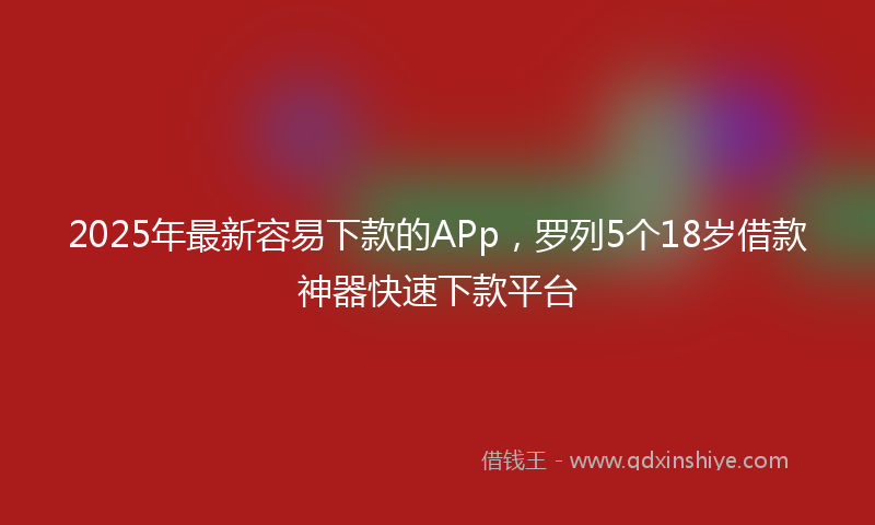 2025年最新容易下款的APp，罗列5个18岁借款神器快速下款平台