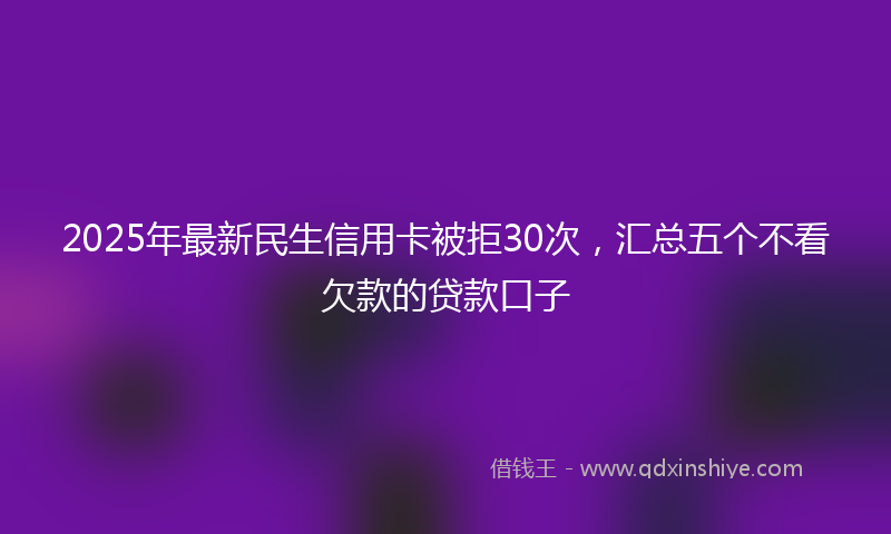2025年最新民生信用卡被拒30次，汇总五个不看欠款的贷款口子