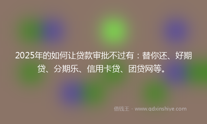 2025年的如何让贷款审批不过有：替你还、好期贷、分期乐、信用卡贷、团贷网等。