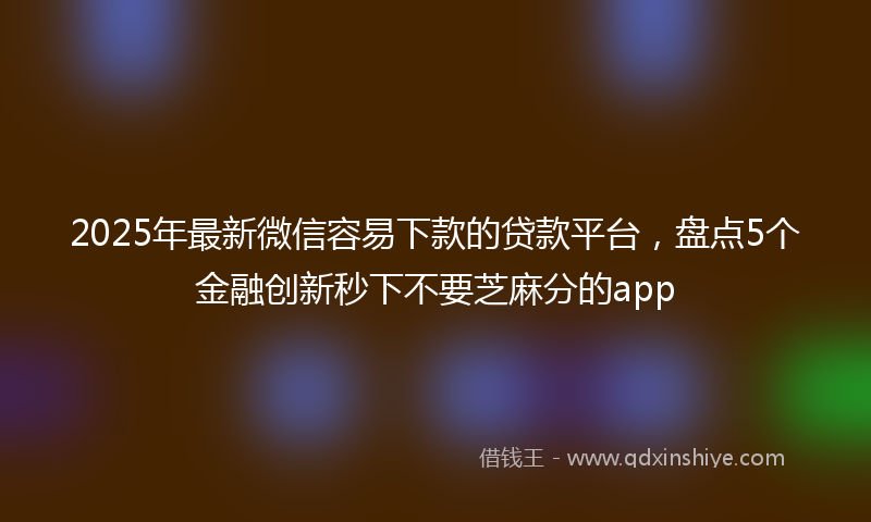 2025年最新微信容易下款的贷款平台，盘点5个金融创新秒下不要芝麻分的app