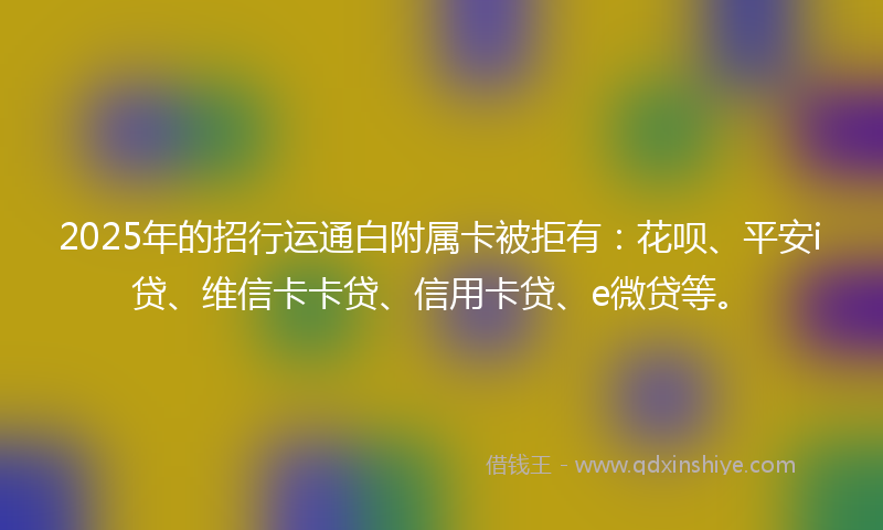2025年的招行运通白附属卡被拒有：花呗、平安i贷、维信卡卡贷、信用卡贷、e微贷等。