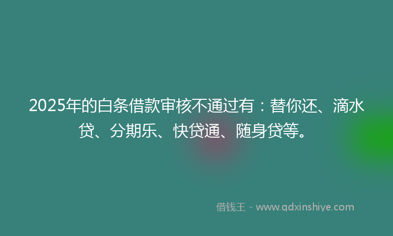 2025年的白条借款审核不通过有：替你还、滴水贷、分期乐、快贷通、随身贷等。