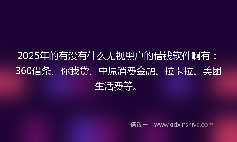 2025年的有没有什么无视黑户的借钱软件啊有：360借条、你我贷、中原消费金融、拉卡拉、美团生活费等。
