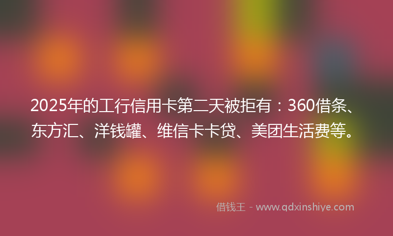 2025年的工行信用卡第二天被拒有：360借条、东方汇、洋钱罐、维信卡卡贷、美团生活费等。