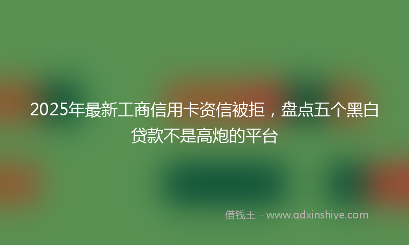 2025年最新工商信用卡资信被拒，盘点五个黑白贷款不是高炮的平台