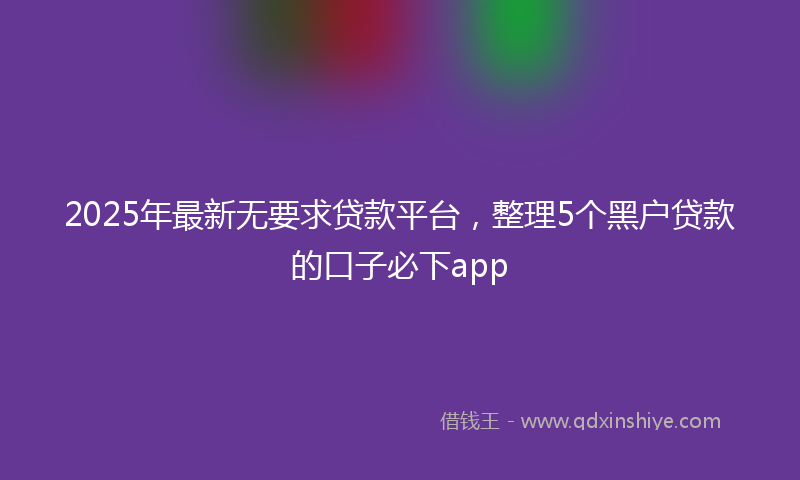 2025年最新无要求贷款平台，整理5个黑户贷款的口子必下app