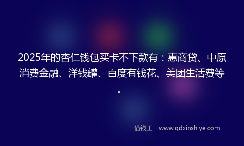 2025年的杏仁钱包买卡不下款有：惠商贷、中原消费金融、洋钱罐、百度有钱花、美团生活费等。