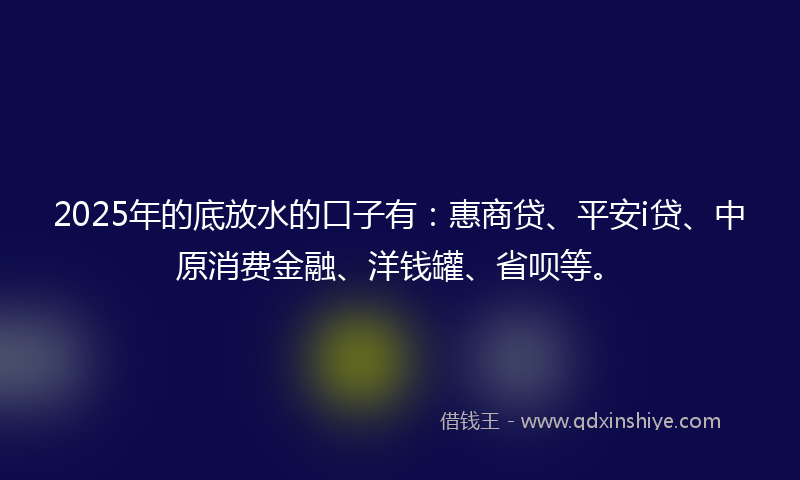 2025年的底放水的口子有：惠商贷、平安i贷、中原消费金融、洋钱罐、省呗等。