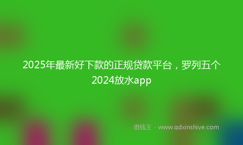 2025年最新好下款的正规贷款平台，罗列五个2024放水app