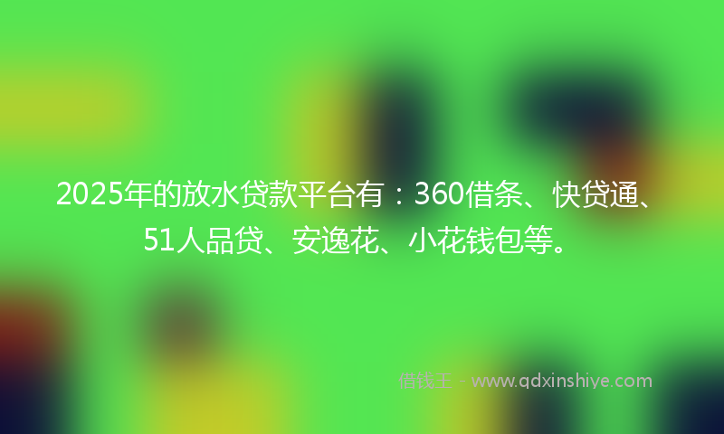 2025年的放水贷款平台有：360借条、快贷通、51人品贷、安逸花、小花钱包等。