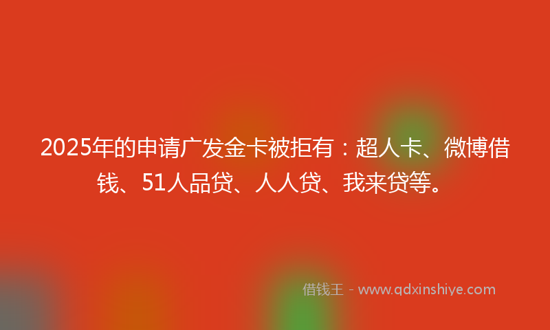 2025年的申请广发金卡被拒有：超人卡、微博借钱、51人品贷、人人贷、我来贷等。