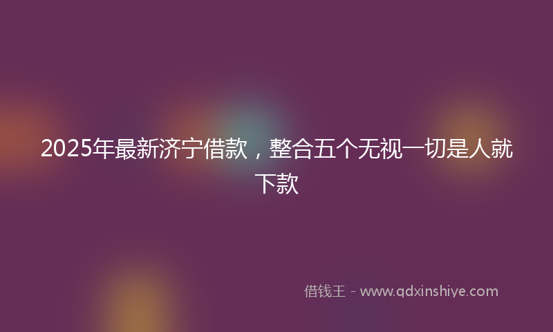 2025年最新济宁借款，整合五个无视一切是人就下款