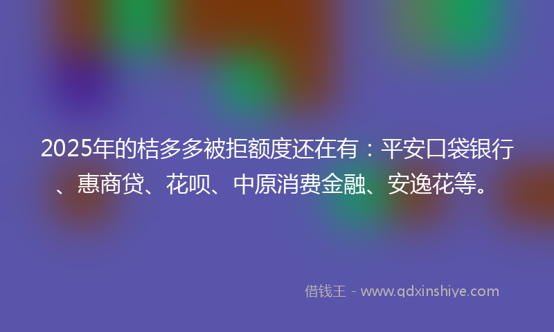 2025年的桔多多被拒额度还在有：平安口袋银行、惠商贷、花呗、中原消费金融、安逸花等。
