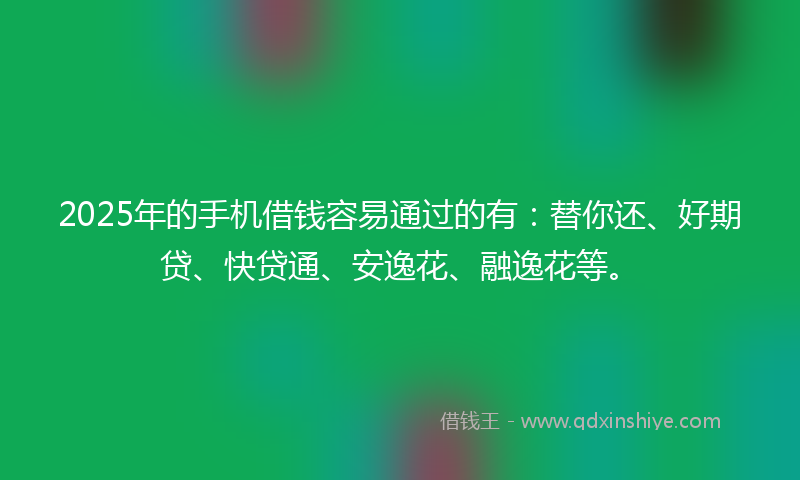 2025年的手机借钱容易通过的有：替你还、好期贷、快贷通、安逸花、融逸花等。
