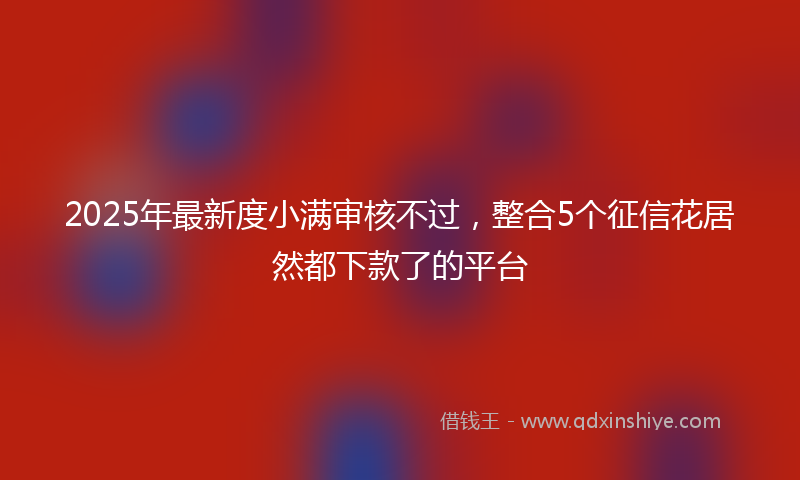 2025年最新度小满审核不过，整合5个征信花居然都下款了的平台