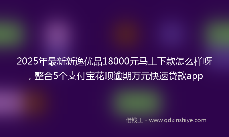 2025年最新新逸优品18000元马上下款怎么样呀，整合5个支付宝花呗逾期万元快速贷款app