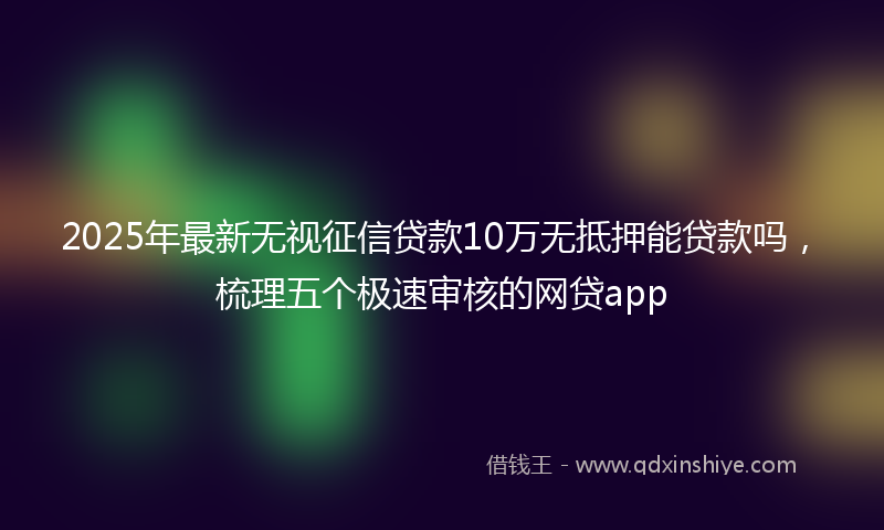 2025年最新无视征信贷款10万无抵押能贷款吗，梳理五个极速审核的网贷app