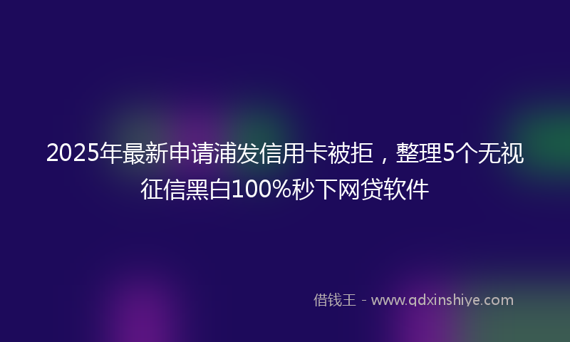2025年最新申请浦发信用卡被拒，整理5个无视征信黑白100%秒下网贷软件