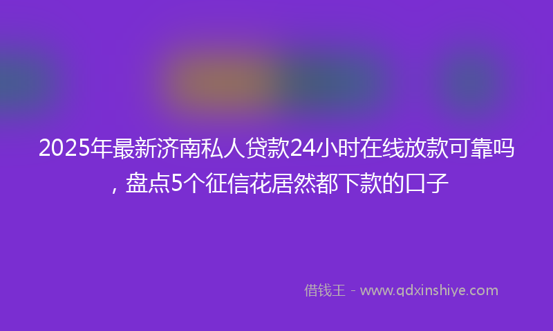 2025年最新济南私人贷款24小时在线放款可靠吗，盘点5个征信花居然都下款的口子