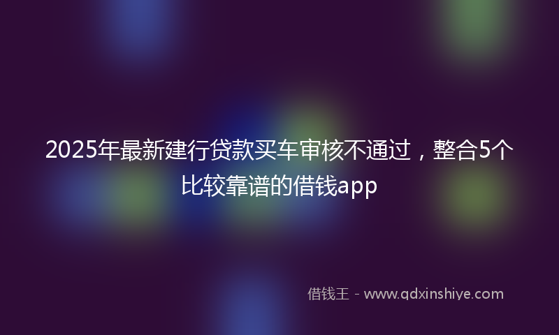 2025年最新建行贷款买车审核不通过，整合5个比较靠谱的借钱app