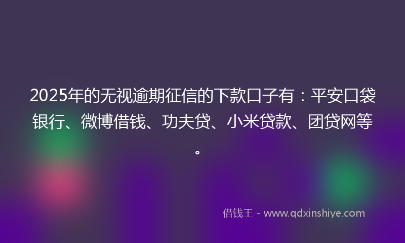 2025年的无视逾期征信的下款口子有：平安口袋银行、微博借钱、功夫贷、小米贷款、团贷网等。
