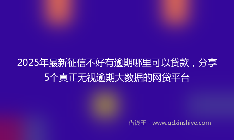 2025年最新征信不好有逾期哪里可以贷款，分享5个真正无视逾期大数据的网贷平台