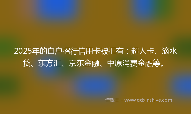 2025年的白户招行信用卡被拒有：超人卡、滴水贷、东方汇、京东金融、中原消费金融等。