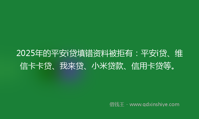 2025年的平安i贷填错资料被拒有：平安i贷、维信卡卡贷、我来贷、小米贷款、信用卡贷等。
