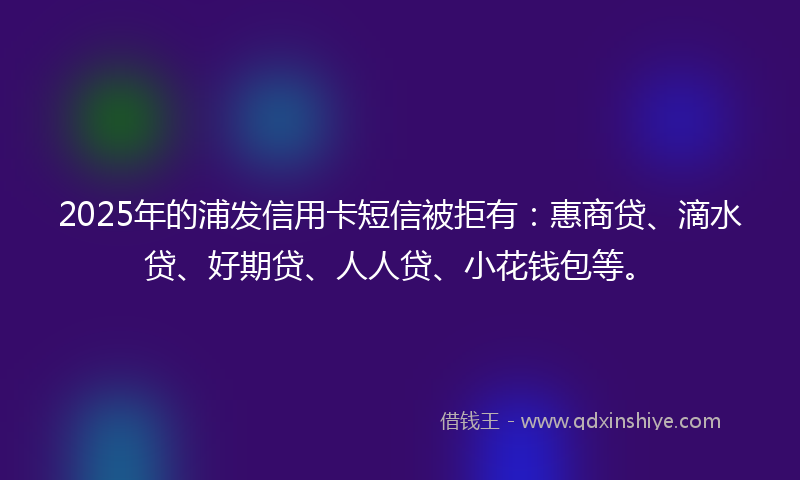 2025年的浦发信用卡短信被拒有：惠商贷、滴水贷、好期贷、人人贷、小花钱包等。