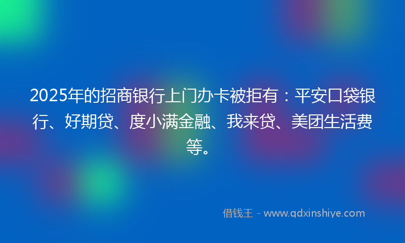 2025年的招商银行上门办卡被拒有：平安口袋银行、好期贷、度小满金融、我来贷、美团生活费等。