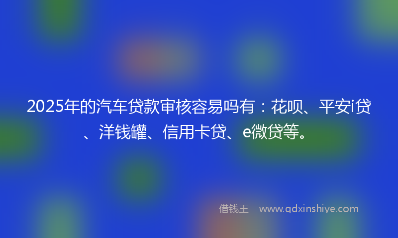 2025年的汽车贷款审核容易吗有：花呗、平安i贷、洋钱罐、信用卡贷、e微贷等。