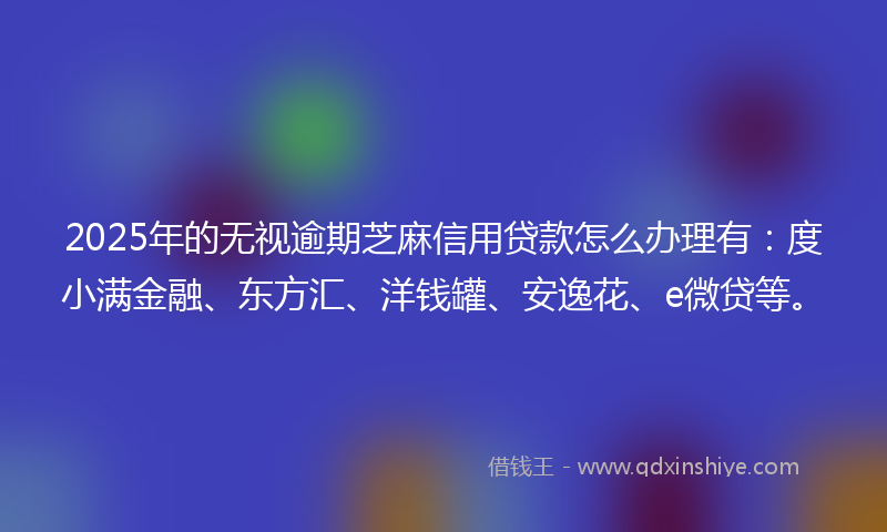 2025年的无视逾期芝麻信用贷款怎么办理有：度小满金融、东方汇、洋钱罐、安逸花、e微贷等。