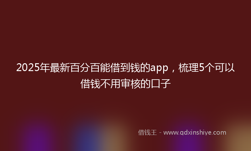 2025年最新百分百能借到钱的app，梳理5个可以借钱不用审核的口子