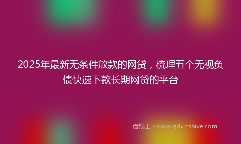 2025年最新无条件放款的网贷，梳理五个无视负债快速下款长期网贷的平台