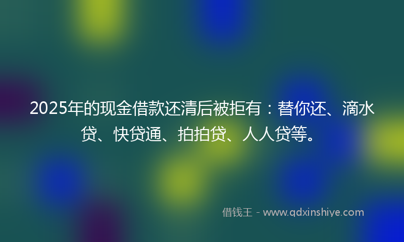 2025年的现金借款还清后被拒有：替你还、滴水贷、快贷通、拍拍贷、人人贷等。