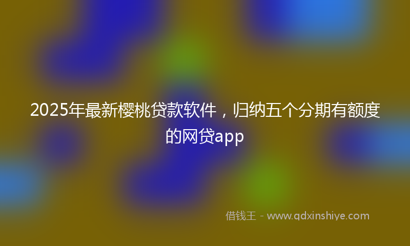 2025年最新樱桃贷款软件，归纳五个分期有额度的网贷app