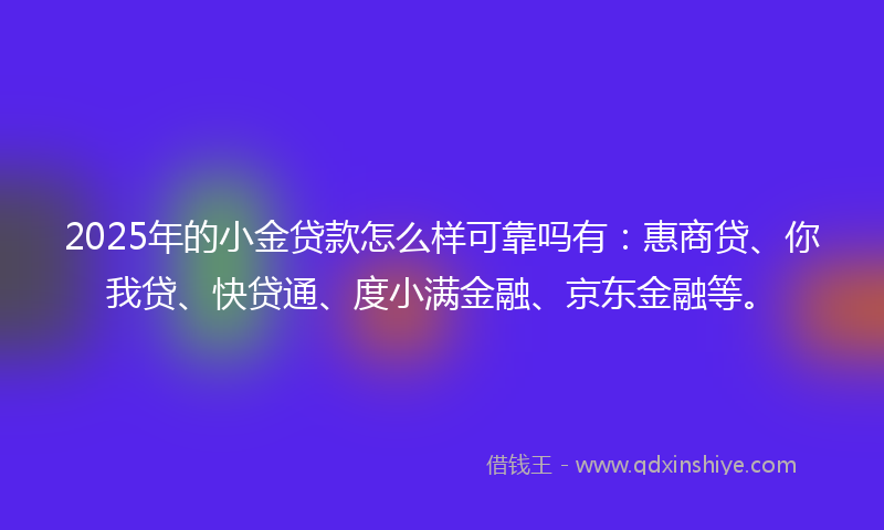 2025年的小金贷款怎么样可靠吗有：惠商贷、你我贷、快贷通、度小满金融、京东金融等。