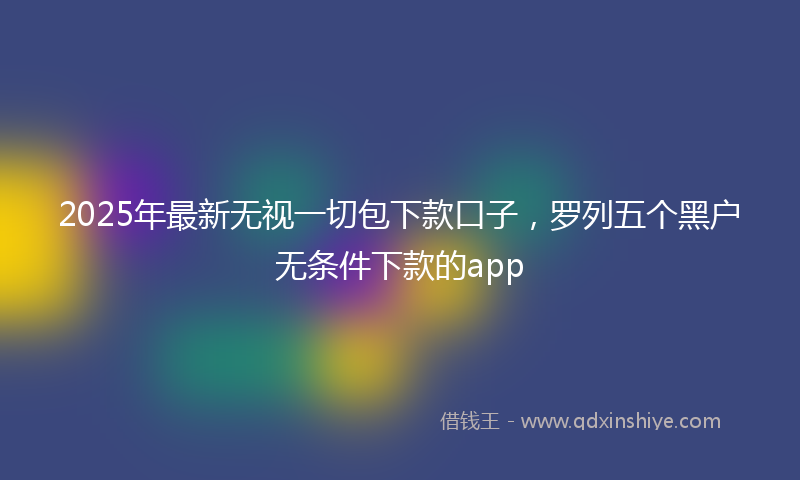 2025年最新无视一切包下款口子，罗列五个黑户无条件下款的app