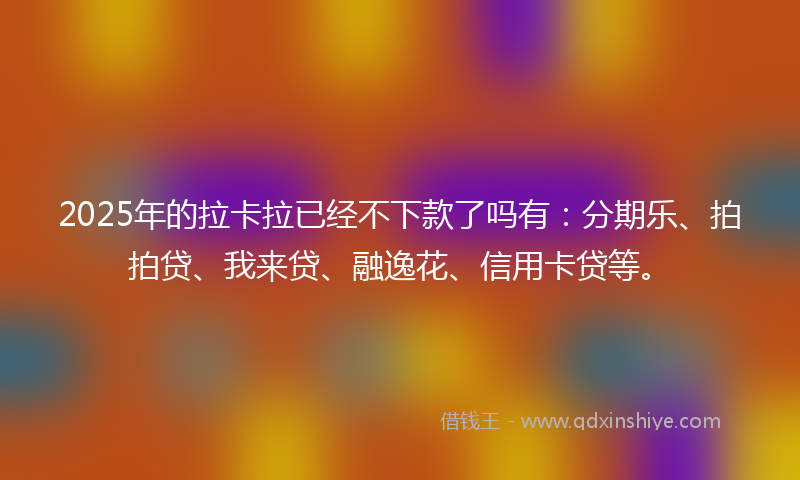 2025年的拉卡拉已经不下款了吗有：分期乐、拍拍贷、我来贷、融逸花、信用卡贷等。